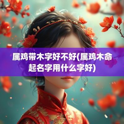 属鸡带木字好不好(属鸡木命起名字用什么字好)