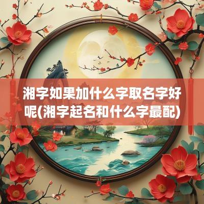 湘字如果加什么字取名字好呢(湘字起名和什么字最配)