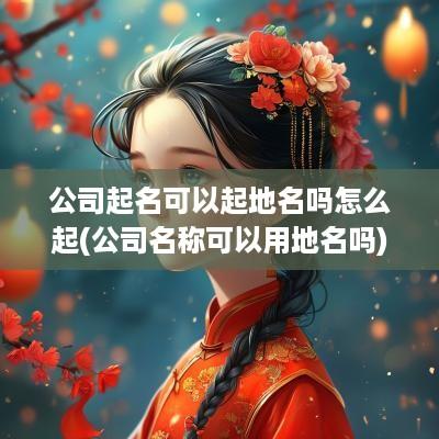 公司起名可以起地名吗怎么起(公司名称可以用地名吗)