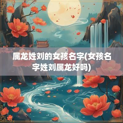 属龙姓刘的女孩名字(女孩名字姓刘属龙好吗)