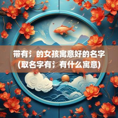 带有氵的女孩寓意好的名字(取名字有氵有什么寓意)