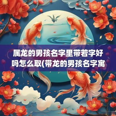属龙的男孩名字里带若字好吗怎么取(带龙的男孩名字寓意)