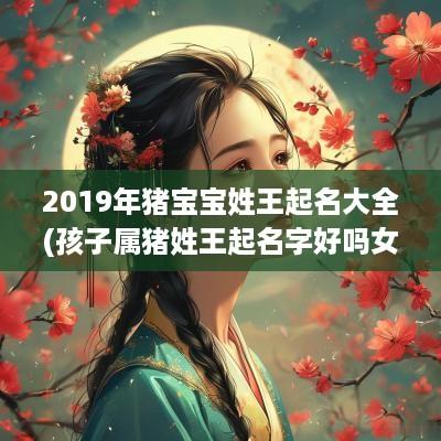 2019年猪宝宝姓王起名大全(孩子属猪姓王起名字好吗女孩)