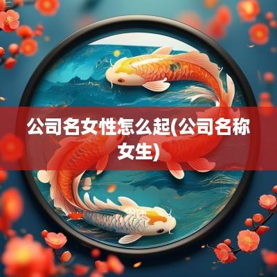 公司名女性怎么起(公司名称女生)
