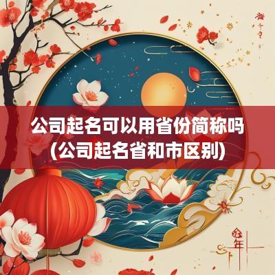 公司起名可以用省份简称吗(公司起名省和市区别)