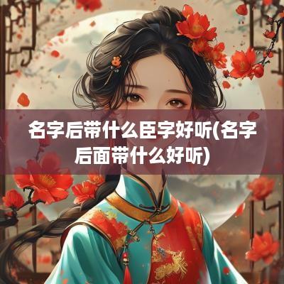 名字后带什么臣字好听(名字后面带什么好听)