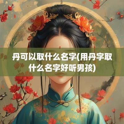 丹可以取什么名字(用丹字取什么名字好听男孩)