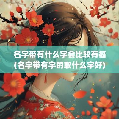 名字带有什么字会比较有福(名字带有字的取什么字好)
