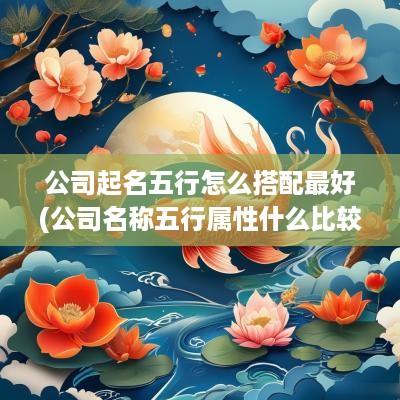 公司起名五行怎么搭配最好(公司名称五行属性什么比较好)