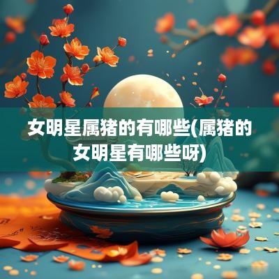 女明星属猪的有哪些(属猪的女明星有哪些呀)