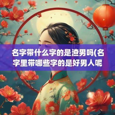 名字带什么字的是渣男吗(名字里带哪些字的是好男人呢)