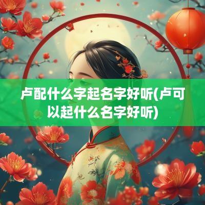 卢配什么字起名字好听(卢可以起什么名字好听)