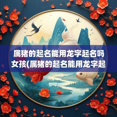 属猪的起名能用龙字起名吗女孩(属猪的起名能用龙字起名吗好吗)