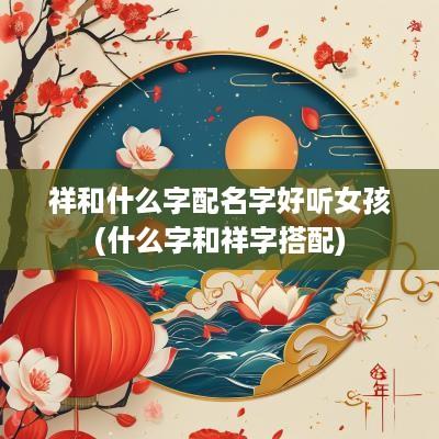 祥和什么字配名字好听女孩(什么字和祥字搭配)