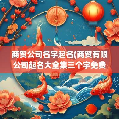 商贸公司名字起名(商贸有限公司起名大全集三个字免费)