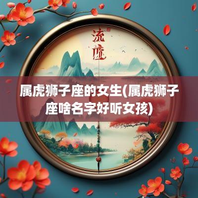 属虎狮子座的女生(属虎狮子座啥名字好听女孩)