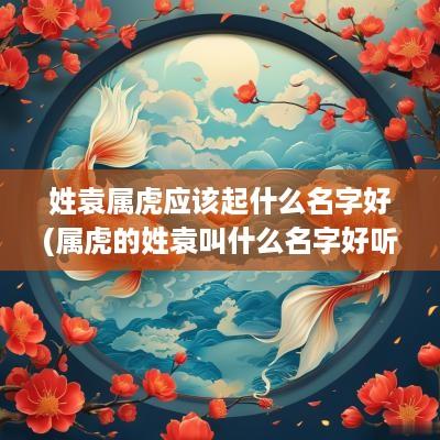 姓袁属虎应该起什么名字好(属虎的姓袁叫什么名字好听点)