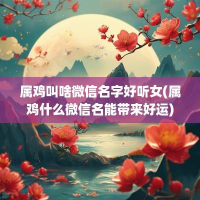属鸡叫啥微信名字好听女(属鸡什么微信名能带来好运)