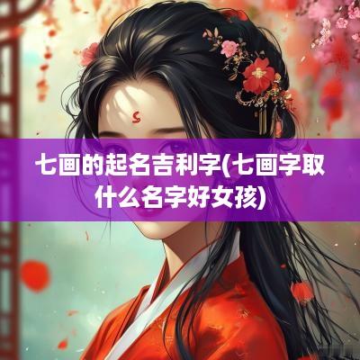 七画的起名吉利字(七画字取什么名字好女孩)
