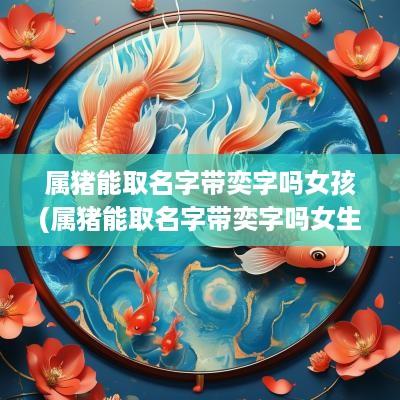 属猪能取名字带奕字吗女孩(属猪能取名字带奕字吗女生)