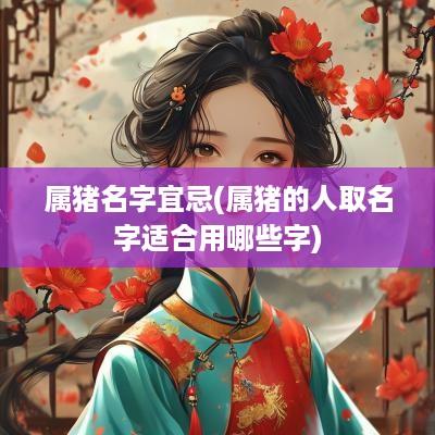 属猪名字宜忌(属猪的人取名字适合用哪些字)