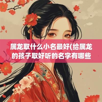 属龙取什么小名最好(给属龙的孩子取好听的名字有哪些) 属龙取什么小名最好(给属龙的孩子取好听的名字有哪些)