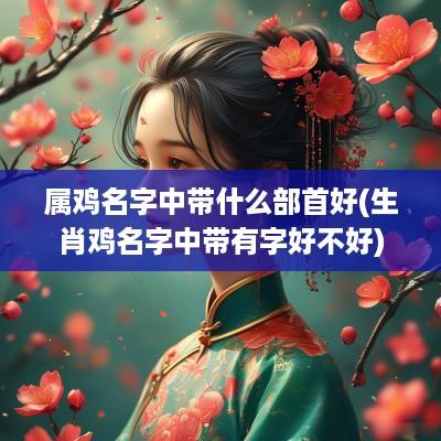 属鸡名字中带什么部首好(生肖鸡名字中带有字好不好)