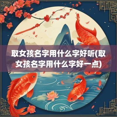 取女孩名字用什么字好听(取女孩名字用什么字好一点)
