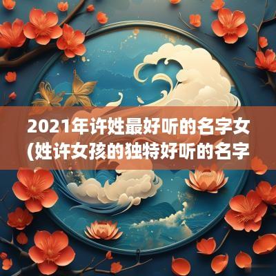 2025年许姓最好听的名字女(姓许女孩的独特好听的名字 顺口)