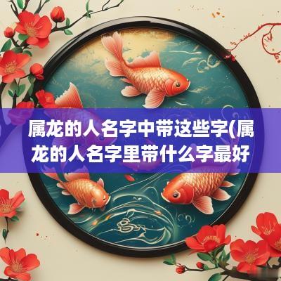 属龙的人名字中带这些字(属龙的人名字里带什么字最好)