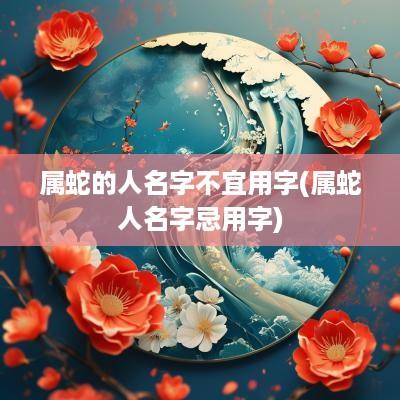 属蛇的人名字不宜用字(属蛇人名字忌用字)