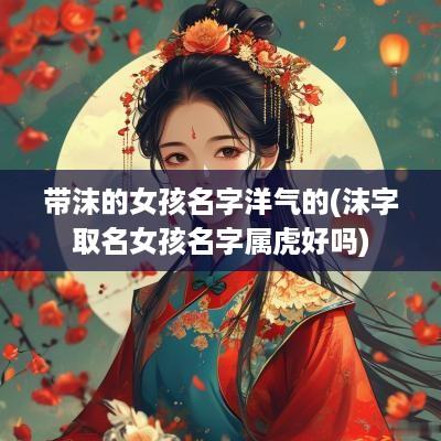 带沫的女孩名字洋气的(沫字取名女孩名字属虎好吗)