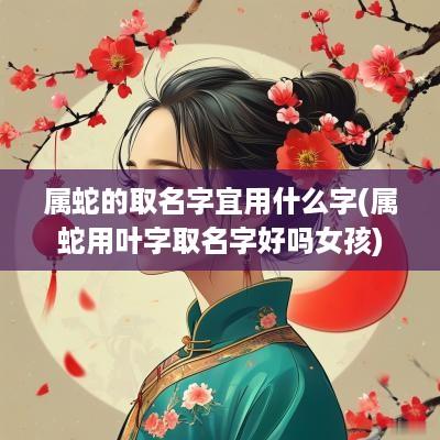 属蛇的取名字宜用什么字(属蛇用叶字取名字好吗女孩)