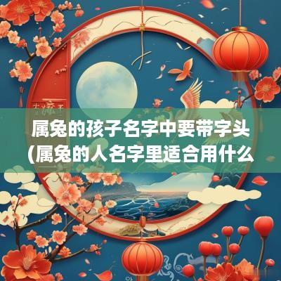 属兔的孩子名字中要带字头(属兔的人名字里适合用什么字)