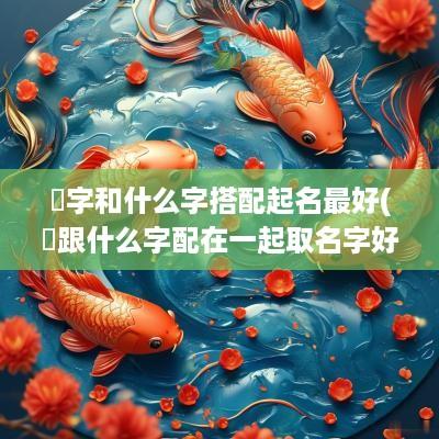 桭字和什么字搭配起名最好(垚跟什么字配在一起取名字好)