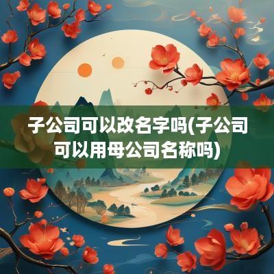 子公司可以改名字吗(子公司可以用母公司名称吗)