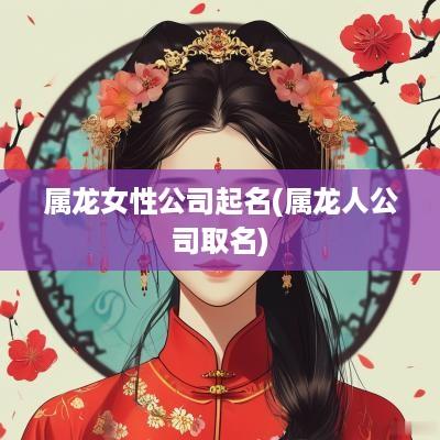属龙女性公司起名(属龙人公司取名)