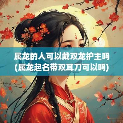 属龙的人可以戴双龙护主吗(属龙起名带双耳刀可以吗)