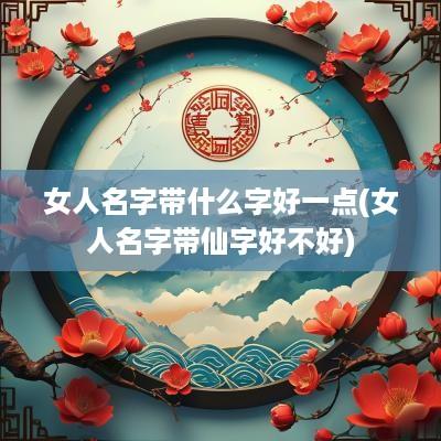 女人名字带什么字好一点(女人名字带仙字好不好)