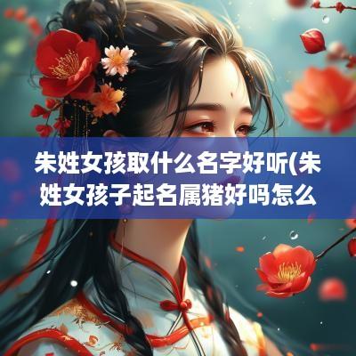 朱姓女孩取什么名字好听(朱姓女孩子起名属猪好吗怎么起)