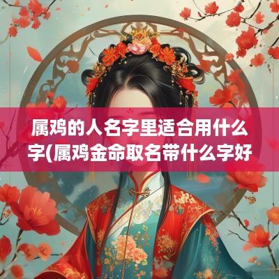 属鸡的人名字里适合用什么字(属鸡金命取名带什么字好)