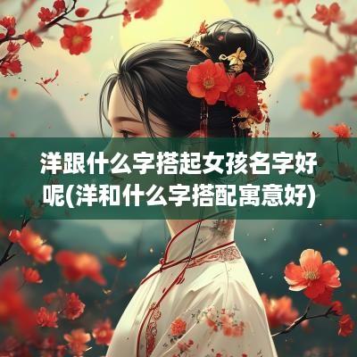洋跟什么字搭起女孩名字好呢(洋和什么字搭配寓意好)