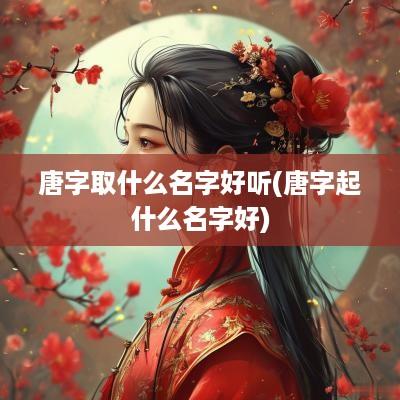 唐字取什么名字好听(唐字起什么名字好)