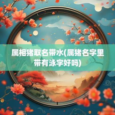 属相猪取名带水(属猪名字里带有泳字好吗) 属相猪取名带水(属猪名字里带有泳字好吗)