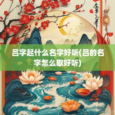 吕字起什么名字好听(吕的名字怎么取好听)