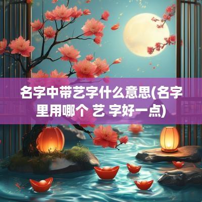 名字中带艺字什么意思(名字里用哪个 艺 字好一点)