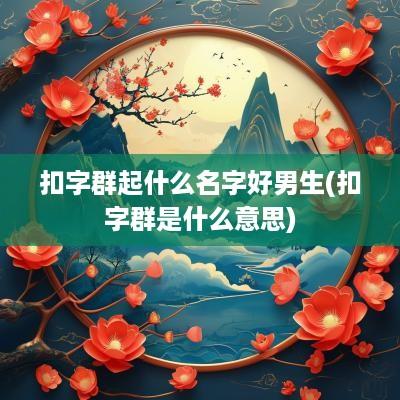 扣字群起什么名字好男生(扣字群是什么意思)