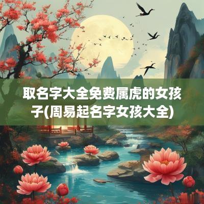 取名字大全免费属虎的女孩子(周易起名字女孩大全)