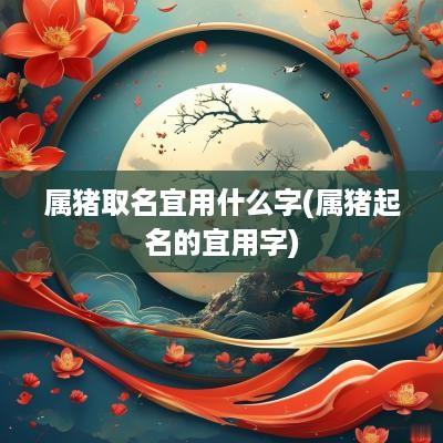 属猪取名宜用什么字(属猪起名的宜用字)