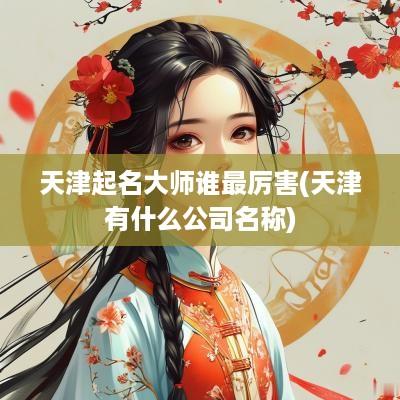 天津起名大师谁最厉害(天津有什么公司名称)